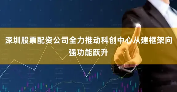 深圳股票配资公司全力推动科创中心从建框架向强功能跃升