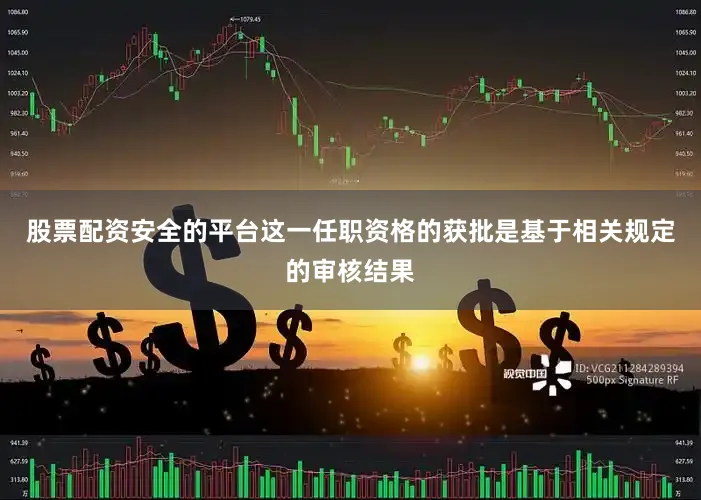 股票配资安全的平台这一任职资格的获批是基于相关规定的审核结果