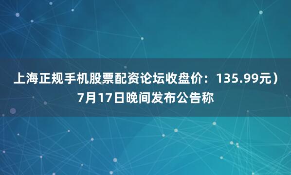 上海正规手机股票配资论坛收盘价：135.99元）7月17日晚间发布公告称