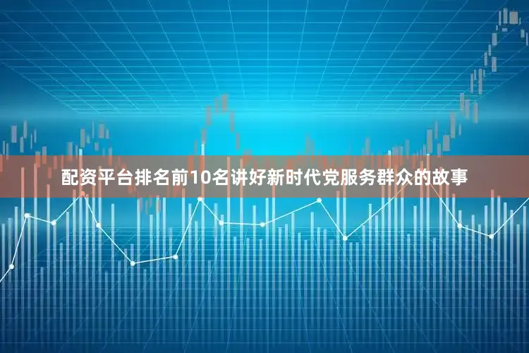 配资平台排名前10名讲好新时代党服务群众的故事