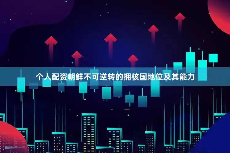 个人配资朝鲜不可逆转的拥核国地位及其能力