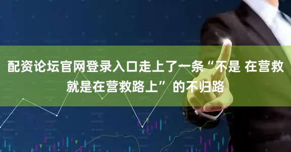 配资论坛官网登录入口走上了一条“不是 在营救就是在营救路上” 的不归路