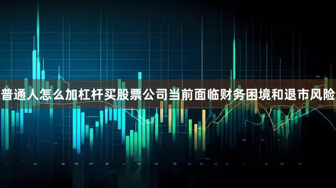 普通人怎么加杠杆买股票公司当前面临财务困境和退市风险