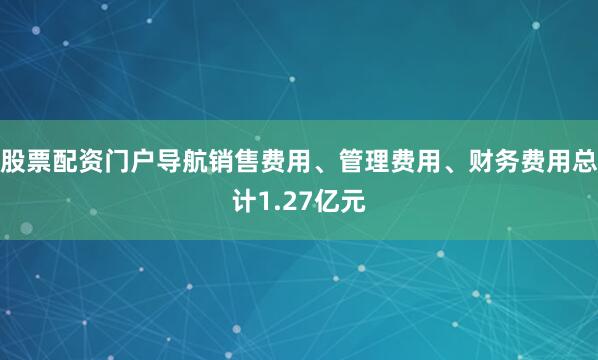 股票配资门户导航销售费用、管理费用、财务费用总计1.27亿元