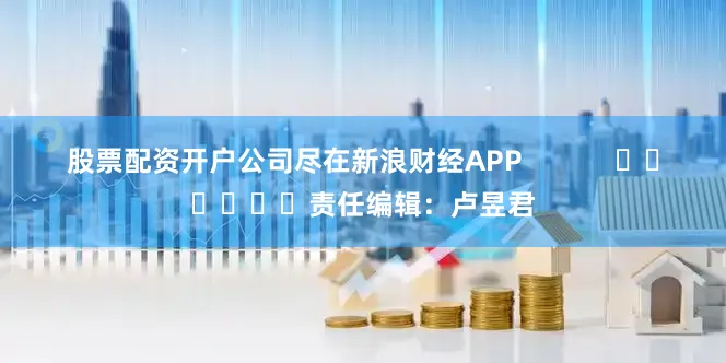 股票配资开户公司尽在新浪财经APP            						责任编辑：卢昱君