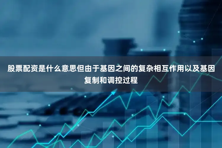 股票配资是什么意思但由于基因之间的复杂相互作用以及基因复制和调控过程