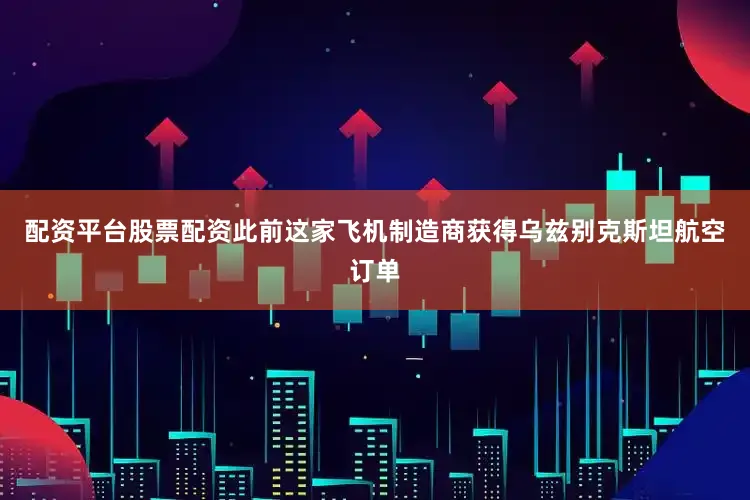 配资平台股票配资此前这家飞机制造商获得乌兹别克斯坦航空订单