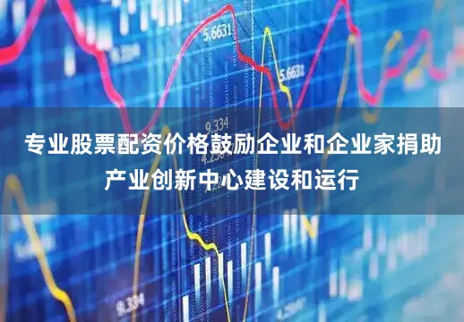 专业股票配资价格鼓励企业和企业家捐助产业创新中心建设和运行