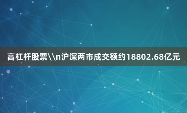 高杠杆股票\n沪深两市成交额约18802.68亿元