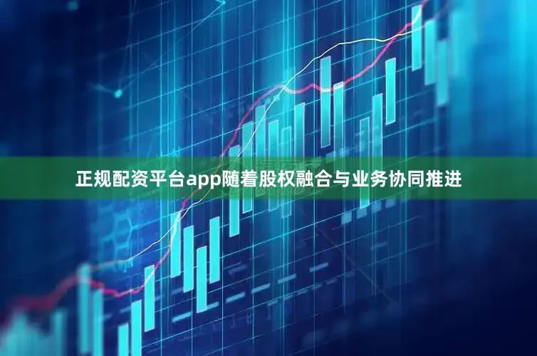 正规配资平台app随着股权融合与业务协同推进