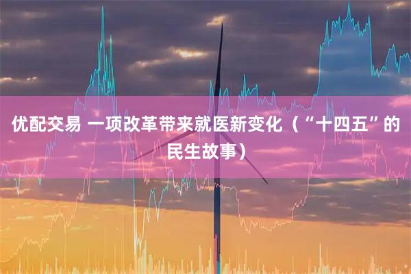 优配交易 一项改革带来就医新变化（“十四五”的民生故事）