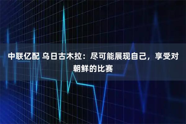 中联亿配 乌日古木拉：尽可能展现自己，享受对朝鲜的比赛