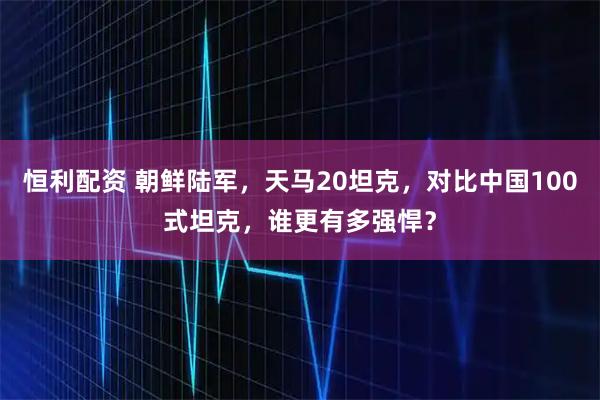 恒利配资 朝鲜陆军，天马20坦克，对比中国100式坦克，谁更有多强悍？