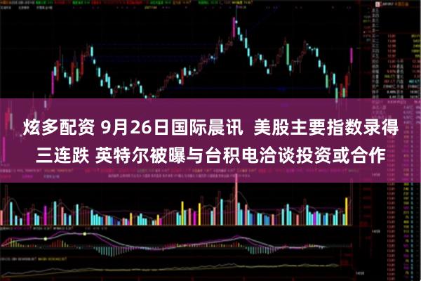 炫多配资 9月26日国际晨讯  美股主要指数录得三连跌 英特尔被曝与台积电洽谈投资或合作