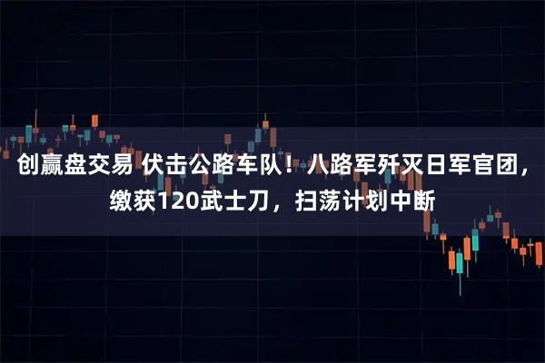 创赢盘交易 伏击公路车队！八路军歼灭日军官团，缴获120武士刀，扫荡计划中断