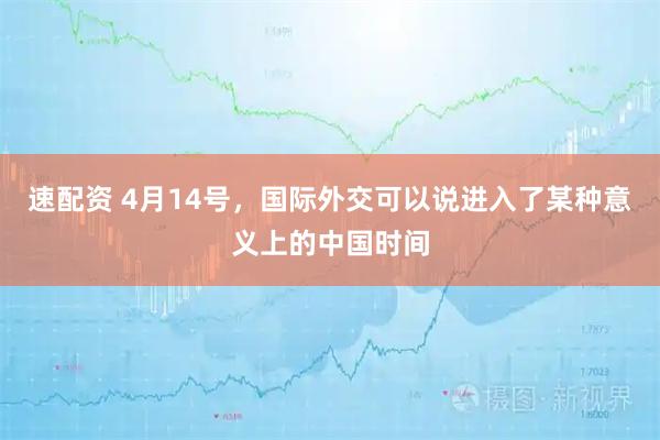 速配资 4月14号，国际外交可以说进入了某种意义上的中国时间