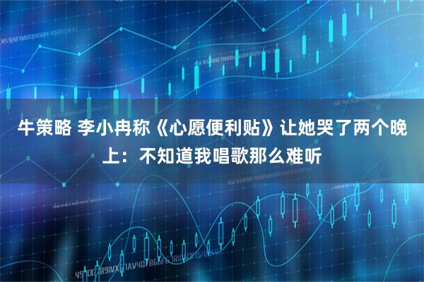 牛策略 李小冉称《心愿便利贴》让她哭了两个晚上：不知道我唱歌那么难听
