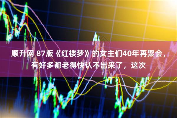顺升网 87版《红楼梦》的女主们40年再聚会，有好多都老得快认不出来了，这次