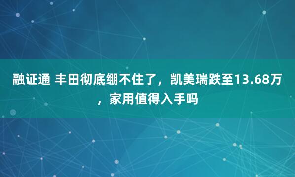 融证通 丰田彻底绷不住了，凯美瑞跌至13.68万，家用值得入手吗