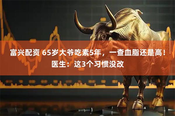 富兴配资 65岁大爷吃素5年，一查血脂还是高！医生：这3个习惯没改