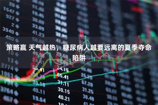 策略赢 天气越热，糖尿病人越要远离的夏季夺命陷阱