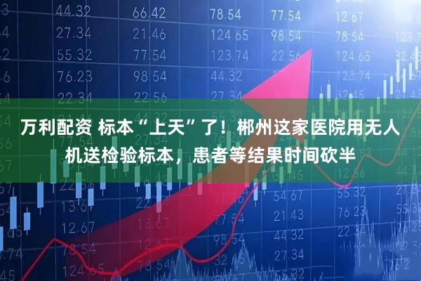 万利配资 标本“上天”了！郴州这家医院用无人机送检验标本，患者等结果时间砍半