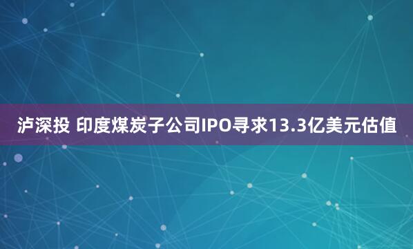 泸深投 印度煤炭子公司IPO寻求13.3亿美元估值