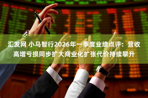 汇发网 小马智行2026年一季度业绩点评：营收高增亏损同步扩大商业化扩张代价持续攀升