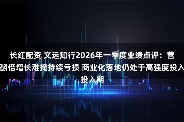 长红配资 文远知行2026年一季度业绩点评：营收翻倍增长难掩持续亏损 商业化落地仍处于高强度投入期