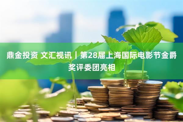 鼎金投资 文汇视讯｜第28届上海国际电影节金爵奖评委团亮相