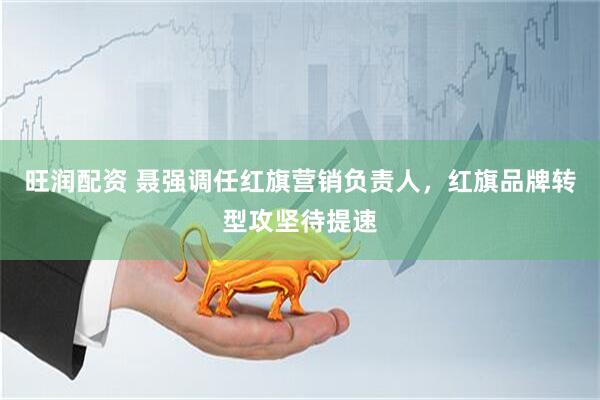 旺润配资 聂强调任红旗营销负责人，红旗品牌转型攻坚待提速