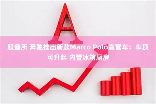 股鑫所 奔驰推出新款Marco Polo露营车：车顶可升起 内置冰箱厨房