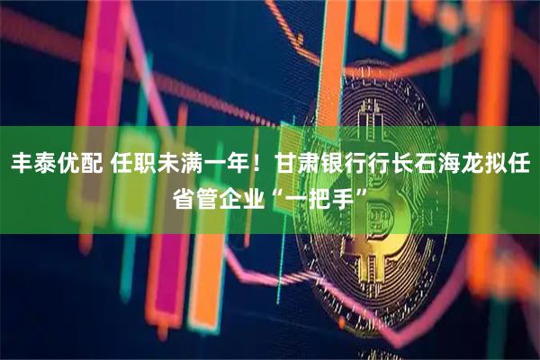 丰泰优配 任职未满一年！甘肃银行行长石海龙拟任省管企业“一把手”